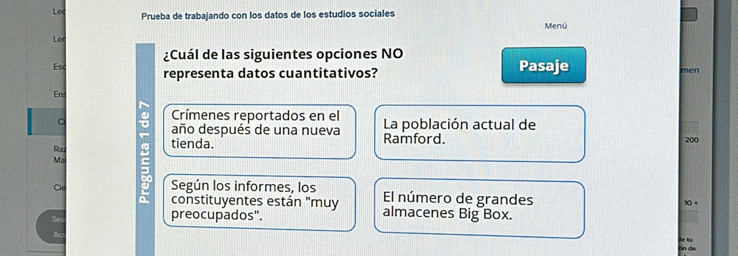 Lec Prueba de trabajando con los datos de los estudios sociales 
Menú 
Ler 
¿Cuál de las siguientes opciones NO 
Esc men 
representa datos cuantitativos? Pasaje 
Ens 
Crímenes reportados en el 
C La población actual de 
año después de una nueva Ramford. 
Raz tienda. 200
Ma 
Cie Según los informes, los El número de grandes 
10 + 
constituyentes están "muy almacenes Big Box. 
Ses preocupados". 
Ac 
ie tu