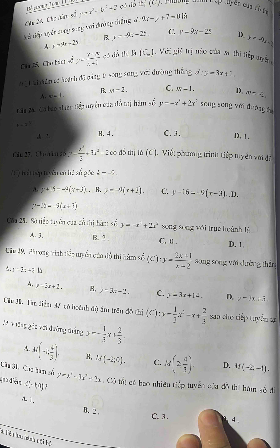 Đề cương Toán 1T Tộ
Câu 24. Cho hàm số y=x^3-3x^2+2 có đồ thị (C) Phương tìh tếp tuyên của đồ thị
tiết tiếp tuyến song song với đường thắng d:9x-y+7=0 là
A. y=9x+25. B. y=-9x-25. C. y=9x-25
D. y=-9x+2
Câu 25. Cho hàm số y= (x-m)/x+1  có đồ thị là (C_m) Với giá trị nào của m thì tiếp tuyển c
(C. ) tai diểm có hoành độ bằng 0 song song với đường thăng d:y=3x+1.
C.
B. m=2. m=1.
D. m=-2.
A. m=3.
Cầu 26. Có bao nhiêu tiếp tuyến của dhat o thị hàm số y=-x^3+2x^2 song song với đường thā
y=x ?
A. 2 . B. 4 .
C. 3 . D. 1 .
Câu 27. Cho hàm số y= x^3/3 +3x^2-2 có đồ thị là (C) ). Viết phương trình tiếp tuyến với đồ
(C) biết trểp tuyến có hệ số góc k=-9.
A. y+16=-9(x+3).. B. y=-9(x+3). C. y-16=-9(x-3)..D.
y-16=-9(x+3).
Câu 28. Số tiếp tuyến của đồ thị hàm số y=-x^4+2x^2 song song với trục hoành là
A. 3 . B. 2 . C. 0 .
D. 1.
Câu 29. Phương trình tiếp tuyến của đồ thị hàm số (C):y= (2x+1)/x+2  song song với đường thắng
△ :y=3x+2 là
A. y=3x+2. B. y=3x-2. C. y=3x+14. D. y=3x+5.
Câu 30. Tìm điểm Mỹ có hoành độ âm trên đồ thị (C): y= 1/3 x^3-x+ 2/3  sao cho tiếp tuyến tại
M vuông góc với đường thắng y=- 1/3 x+ 2/3 .
A.
M(-1; 4/3 ). B. M(-2;0). C. M(2; 4/3 ). D. M(-2;-4).
Câu 31. Cho hàm số y=x^3-3x^2+2x. Có tất cả bao nhiêu tiếp tuyến của đồ thị hàm số đi
qua điểm A(-1;0) ?
A. 1.
B. 2 .
C. 3
lài liệu lưu hành nội bộ