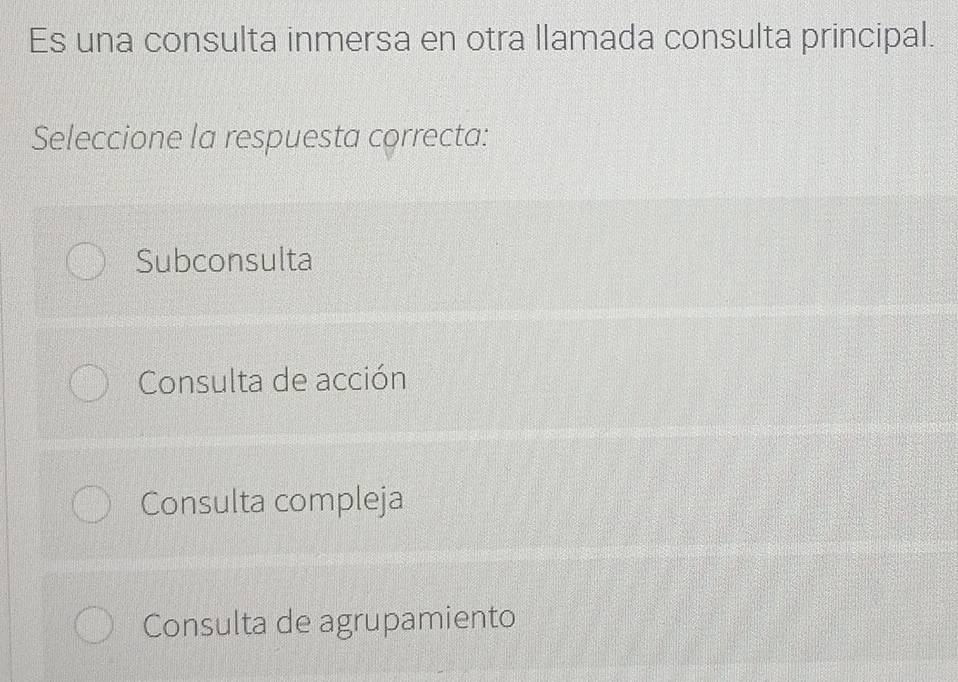 Es una consulta inmersa en otra llamada consulta principal.
Seleccione la respuesta correcta:
Subconsulta
Consulta de acción
Consulta compleja
Consulta de agrupamiento