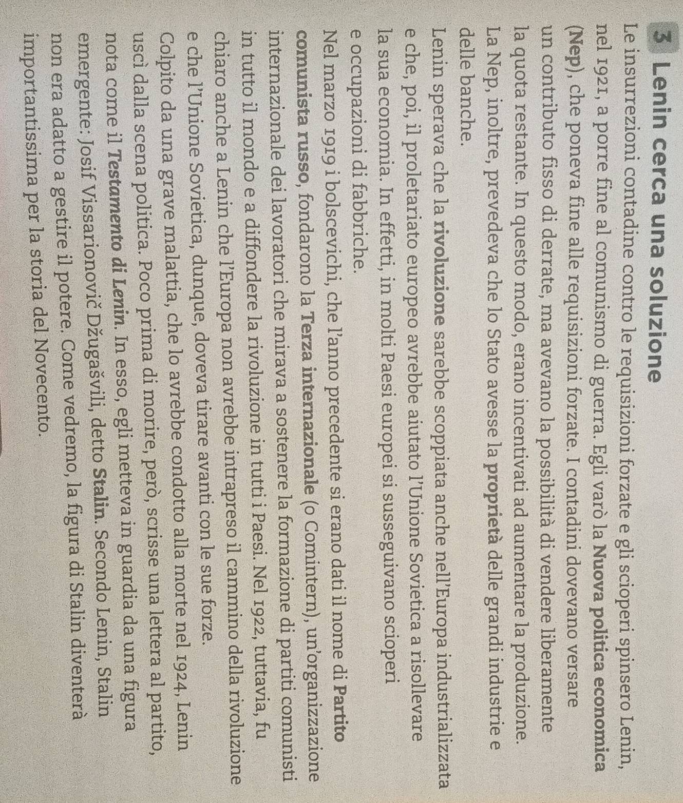 Lenin cerca una soluzione
Le insurrezioni contadine contro le requisizioni forzate e gli scioperi spinsero Lenin,
nel 1921, a porre fine al comunismo di guerra. Egli varò la Nuova politica economica
(Nep), che poneva fine alle requisizioni forzate. I contadini dovevano versare
un contributo fisso di derrate, ma avevano la possibilità di vendere liberamente
la quota restante. In questo modo, erano incentivati ad aumentare la produzione.
La Nep, inoltre, prevedeva che lo Stato avesse la proprietà delle grandi industrie e
delle banche.
Lenin sperava che la rivoluzione sarebbe scoppiata anche nell’Europa industrializzata
e che, poi, il proletariato europeo avrebbe aiutato l’Unione Sovietica a risollevare
la sua economia. In effetti, in molti Paesi europei si susseguivano scioperi
e occupazioni di fabbriche.
Nel marzo 1919 i bolscevichi, che l’anno precedente si erano dati il nome di Partito
comunista russo, fondarono la Terza internazionale (o Comintern), un’organizzazione
internazionale dei lavoratori che mirava a sostenere la formazione di partiti comunisti
in tutto il mondo e a diffondere la rivoluzione in tutti i Paesi. Nel 1922, tuttavia, fu
chiaro anche a Lenin che l’Europa non avrebbe intrapreso il cammino della rivoluzione
e che l’Unione Sovietica, dunque, doveva tirare avanti con le sue forze.
Colpito da una grave malattia, che lo avrebbe condotto alla morte nel 1924, Lenin
uscì dalla scena politica. Poco prima di morire, però, scrisse una lettera al partito,
nota come il Testamento di Lenin. In esso, egli metteva in guardia da una figura
emergente: Josif Vissarionovič Džugašvili, detto Stalin. Secondo Lenin, Stalin
non era adatto a gestire il potere. Come vedremo, la figura di Stalin diventerà
importantissima per la storia del Novecento.