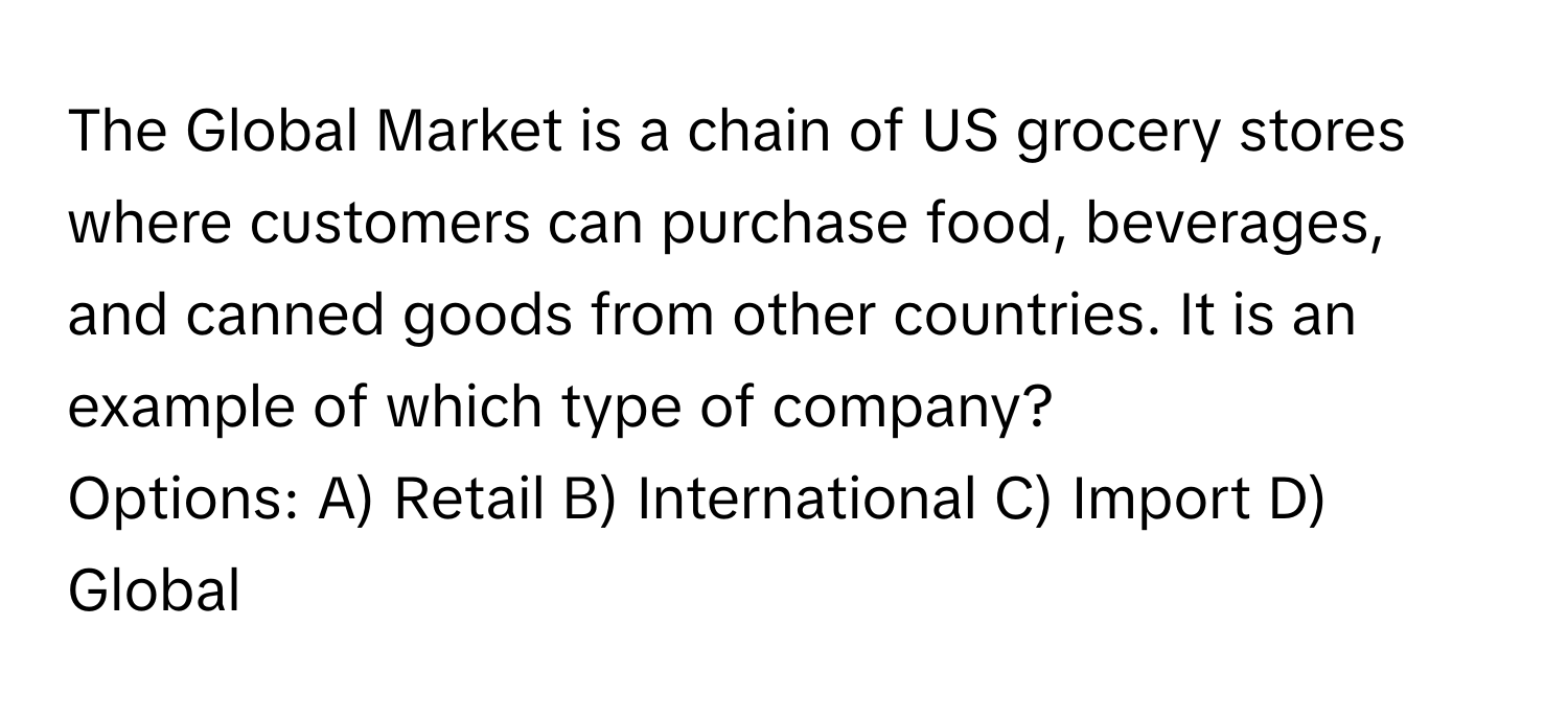 The Global Market is a chain of US grocery stores where customers can purchase food, beverages, and canned goods from other countries. It is an example of which type of company?

Options: A) Retail B) International C) Import D) Global