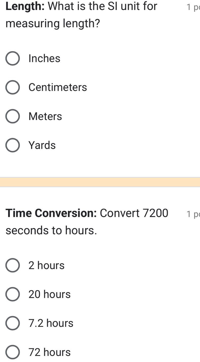 Length: What is the SI unit for 1 p
measuring length?
Inches
Centimeters
Meters
Yards
Time Conversion: Convert 7200 1 p
seconds to hours.
2 hours
20 hours
7.2 hours
72 hours