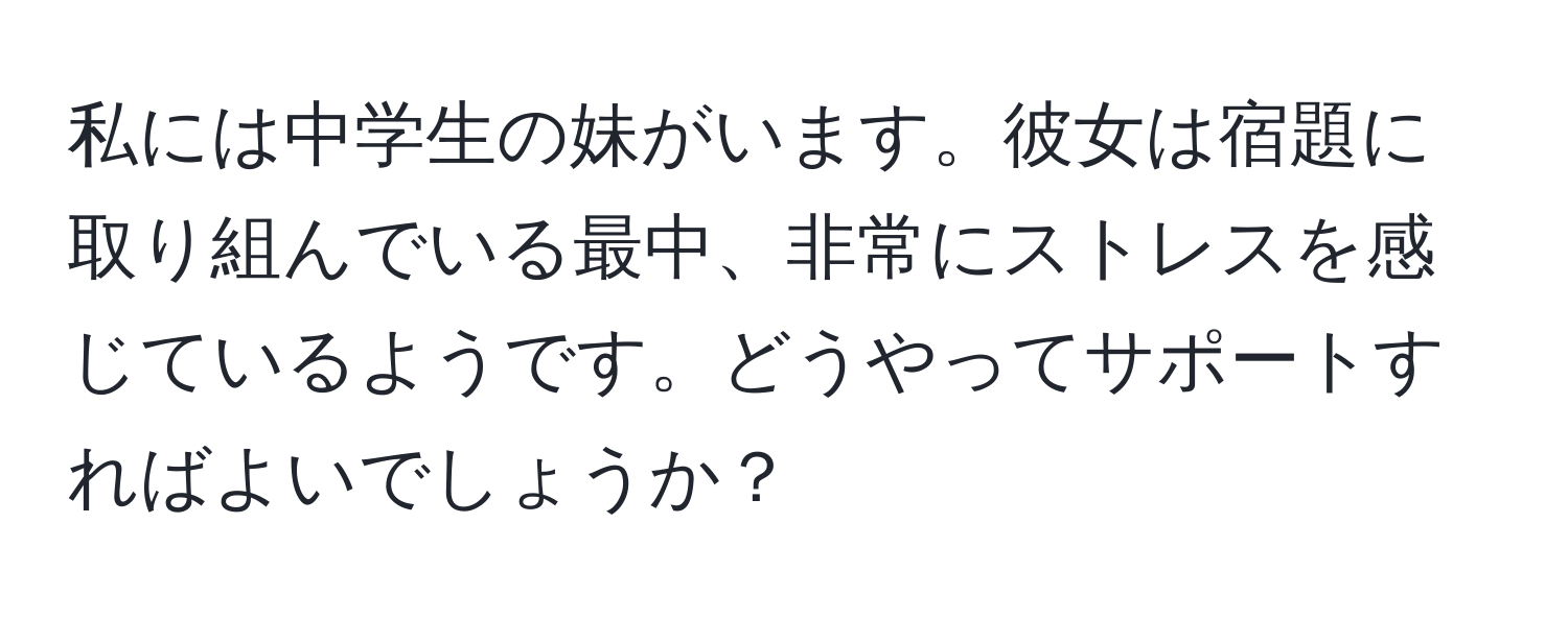 私には中学生の妹がいます。彼女は宿題に取り組んでいる最中、非常にストレスを感じているようです。どうやってサポートすればよいでしょうか？