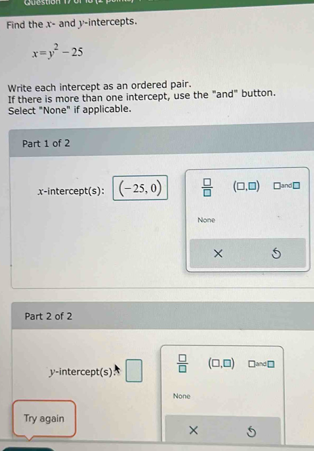 Find the x - and y-intercepts.
x=y^2-25
Write each intercept as an ordered pair.
If there is more than one intercept, use the "and" button.
Select "None" if applicable.
Part 1 of 2
x-intercept(s): (-25,0)  □ /□   (□ ,□ ) □and ≌
None
×
Part 2 of 2
y-intercept(s) □   □ /□   (□ ,□ ) □and ⊥
None
Try again
×