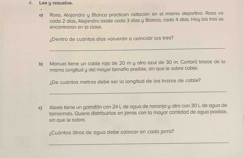 Lee y resuelve. 
a) Rosa, Alejandro y Blanca practican natación en el mismo deportivo. Rosa va 
cada 2 días, Alejandro asiste cada 3 días y Blanca, cada 4 días. Hoy los tres se 
encontraron en la clase. 
¿Dentro de cuántos días volverán a coincidir los tres? 
_ 
b) Manuel tiene un cable rojo de 20 m y otro azul de 30 m. Cortará trozos de la 
misma longitud y del mayor tamaño posible, sin que le sobre cable. 
¿De cuántos metros debe ser la longitud de los trozos de cable? 
_ 
c) Alexis tiene un garrafón con 24 L de agua de naranja y otro con 30 L de agua de 
tamarindo. Quiere distribuirlos en jarras con la mayor cantidad de agua posible, 
sin que le sobre. 
¿Cuántos litros de agua debe colocar en cada jarra? 
_