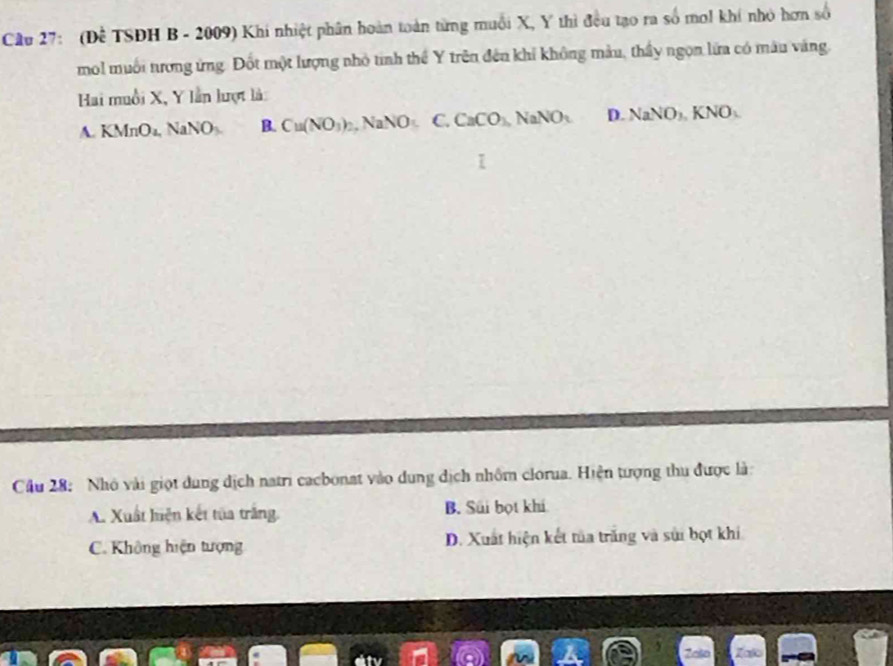 Cầu 27: (Để TSDH B - 2009) Khi nhiệt phân hoàn toàn từng muỗi X, Y thì đều tạo ra số mol khí nhỏ hơn số
mol muối nương ứng. Đốt một lượng nhỏ tinh thể Y trên đến khỉ không màu, thầy ngọn lửa có mâu vàng.
Hai muồi X, Y lần lượt là:
A. KN ln O_4 , NaNO B. Cu(NO_3)_2, NaNO_5C, CaCO_3, NaNO_3 D. NaNO_3KNO_3
Cầu 28: Nhó vài giọt dung dịch natri cacbonat vào dung dịch nhôm clorua. Hiện tượng thu được là:
A. Xuất hiện kết tủa trăng. B. Súi bọt khi
C. Không hiện tượng D. Xuất hiện kết tủa trăng và sửi bọt khi