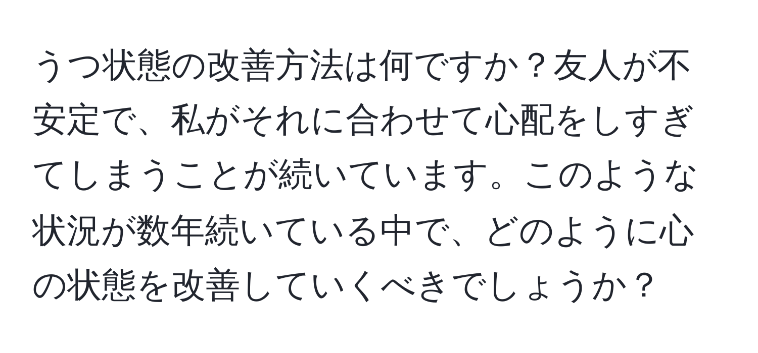 うつ状態の改善方法は何ですか？友人が不安定で、私がそれに合わせて心配をしすぎてしまうことが続いています。このような状況が数年続いている中で、どのように心の状態を改善していくべきでしょうか？