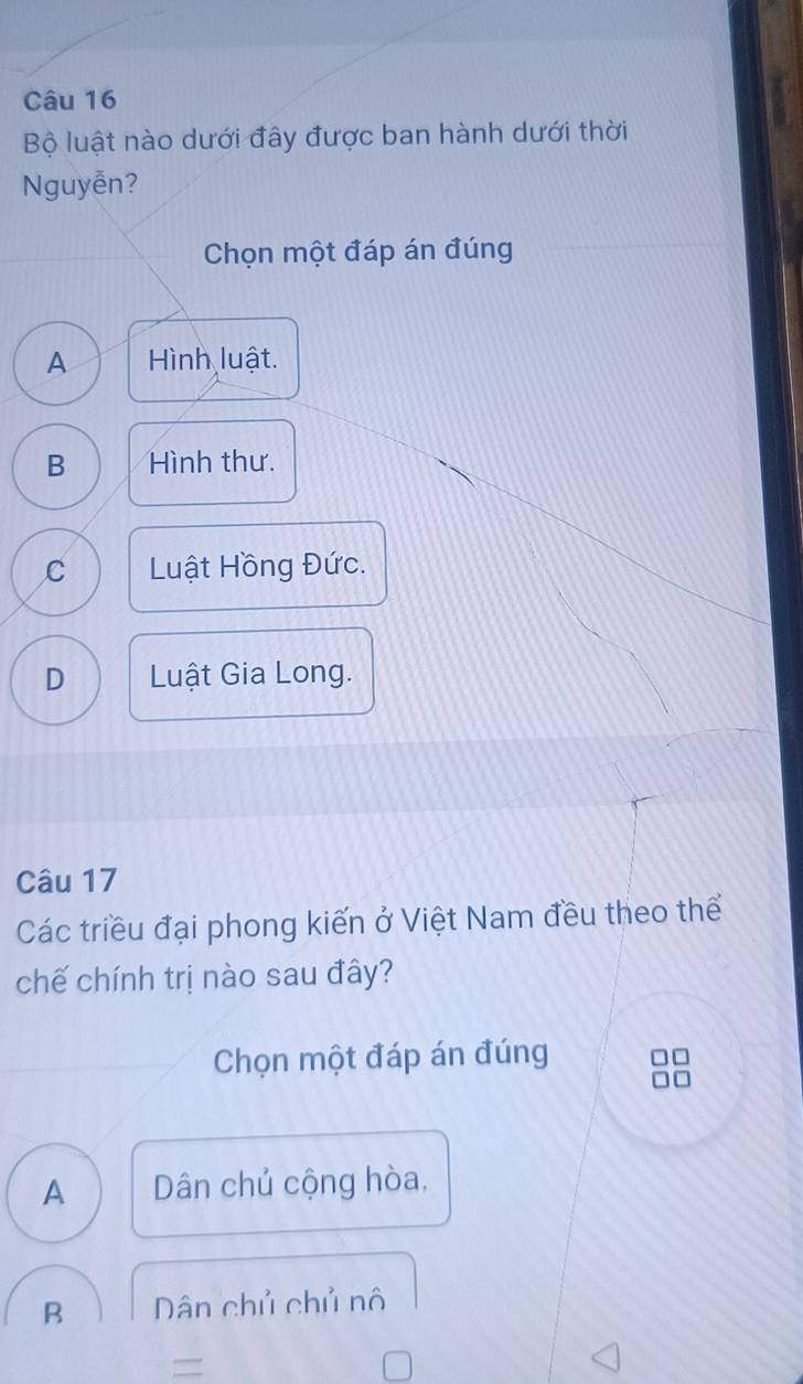 Bộ luật nào dưới đây được ban hành dưới thời
Nguyễn?
Chọn một đáp án đúng
A Hình luật.
B Hình thư.
C Luật Hồng Đức.
D Luật Gia Long.
Câu 17
Các triều đại phong kiến ở Việt Nam đều theo thể
chế chính trị nào sau đây?
Chọn một đáp án đúng
A Dân chủ cộng hòa.
B Dân chủ chủ nô
=