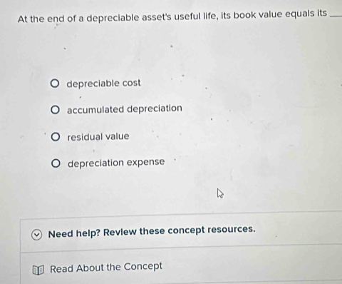 At the end of a depreciable asset's useful life, its book value equals its_
depreciable cost
accumulated depreciation
residual value
depreciation expense
Need help? Revlew these concept resources.
Read About the Concept