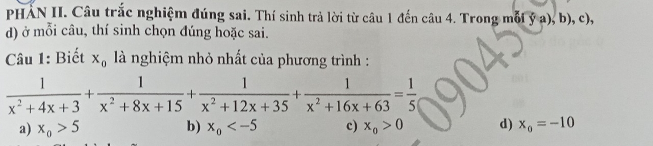 PHẢN II. Câu trắc nghiệm đúng sai. Thí sinh trả lời từ câu 1 đến câu 4. Trong mỗi ý a), b), c),
d) ở mỗi câu, thí sinh chọn đúng hoặc sai.
Câu 1: Biết X_0 là nghiệm nhỏ nhất của phương trình :
 1/x^2+4x+3 + 1/x^2+8x+15 + 1/x^2+12x+35 + 1/x^2+16x+63 = 1/5 
a) x_0>5 b) x_0 c) x_0>0 d) x_0=-10