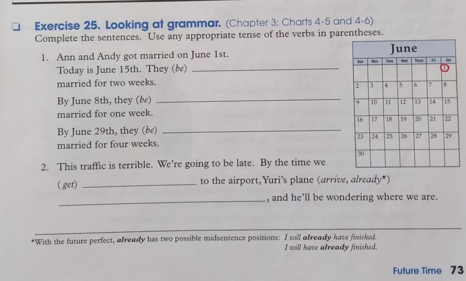 Looking at grammar. (Chapter 3; Charts 4-5 and 4-6) 
Complete the sentences. Use any appropriate tense of the verbs in parentheses. 
1. Ann and Andy got married on June 1st. 
Today is June 15th. They (be)_ 
married for two weeks. 
By June 8th, they (be) 
_ 
married for one week. 
By June 29th, they (be)_ 
married for four weeks. 
2. This traffic is terrible. We’re going to be late. By the time we 
( get) _to the airport, Yuri’s plane (arrive, already*) 
_, and he’ll be wondering where we are. 
*With the future perfect, already has two possible midsentence positions: I will already have finished. 
I will have already finished. 
Future Time 73