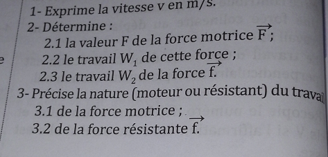 1- Exprime la vitesse v en m/s. 
2- Détermine : 
2.1 la valeur F de la force motrice vector F; 
2.2 le travail W_1 de cette force ; 
2.3 le travail W_2 de la force vector f.
3- Précise la nature (moteur ou résistant) du trava 
3.1 de la force motrice ; 
3.2 de la force résistante vector f.