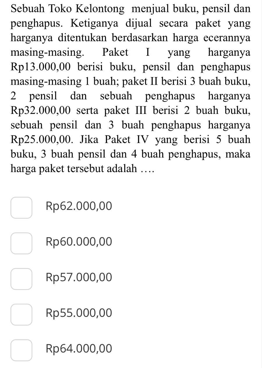 Sebuah Toko Kelontong menjual buku, pensil dan
penghapus. Ketiganya dijual secara paket yang
harganya ditentukan berdasarkan harga ecerannya
masing-masing. Paket I yang harganya
Rp13.000,00 berisi buku, pensil dan penghapus
masing-masing 1 buah; paket II berisi 3 buah buku,
2 pensil dan sebuah penghapus harganya
Rp32.000,00 serta paket III berisi 2 buah buku,
sebuah pensil dan 3 buah penghapus harganya
Rp25.000,00. Jika Paket IV yang berisi 5 buah
buku, 3 buah pensil dan 4 buah penghapus, maka
harga paket tersebut adalah …
Rp62.000,00
Rp60.000,00
Rp57.000,00
Rp55.000,00
Rp64.000,00