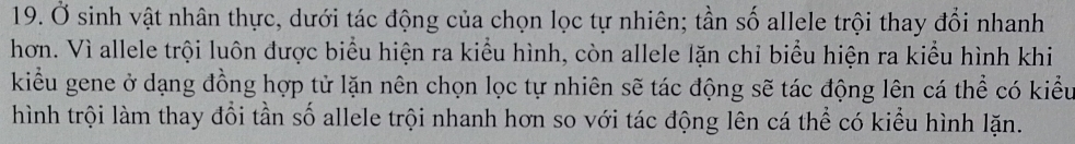 Ở sinh vật nhân thực, dưới tác động của chọn lọc tự nhiên; tần số allele trội thay đổi nhanh 
hơn. Vì allele trội luôn được biểu hiện ra kiểu hình, còn allele lặn chỉ biểu hiện ra kiểu hình khi 
kiểu gene ở dạng đồng hợp tử lặn nên chọn lọc tự nhiên sẽ tác động sẽ tác động lên cá thể có kiểu 
hình trội làm thay đổi tần số allele trội nhanh hơn so với tác động lên cá thể có kiểu hình lặn.