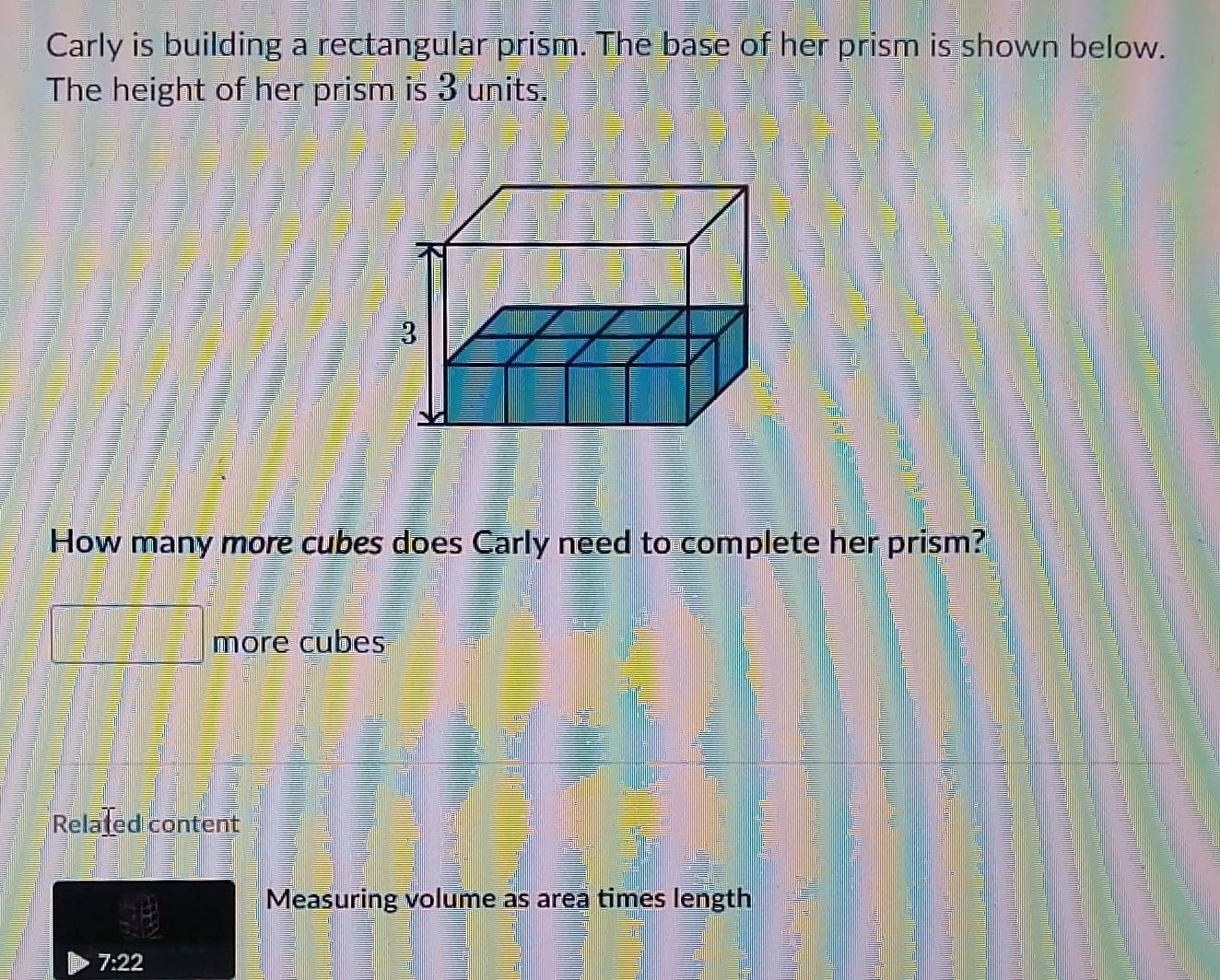 Carly is building a rectangular prism. The base of her prism is shown below. 
The height of her prism is 3 units. 
How many more cubes does Carly need to complete her prism? 
more cubes 
Related content 
Measuring volume as area times length
7:22