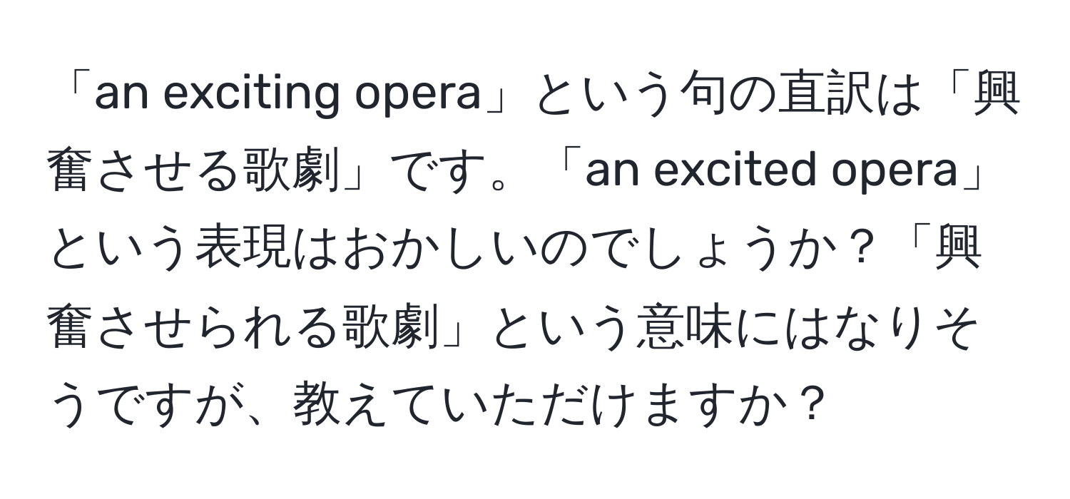 「an exciting opera」という句の直訳は「興奮させる歌劇」です。「an excited opera」という表現はおかしいのでしょうか？「興奮させられる歌劇」という意味にはなりそうですが、教えていただけますか？