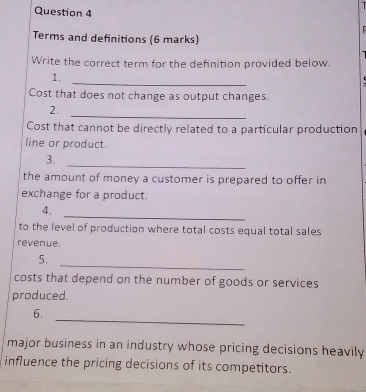 Terms and definitions (6 marks) 
Write the correct term for the definition provided below. 
_ 
1. 
Cost that does not change as output changes. 
_ 
2. 
Cost that cannot be directly related to a particular production 
line or product. 
_ 
3. 
the amount of money a customer is prepared to offer in 
exchange for a product. 
4. 
_ 
to the level of production where total costs equal total sales 
revenue. 
_ 
5. 
costs that depend on the number of goods or services 
produced. 
_ 
6. 
major business in an industry whose pricing decisions heavily 
influence the pricing decisions of its competitors.