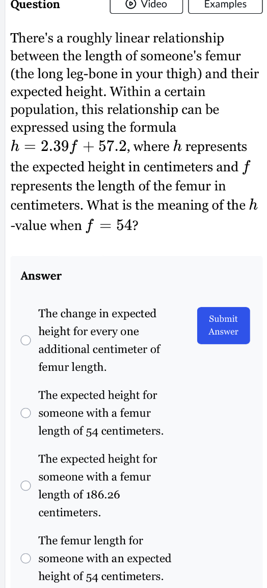 Question Video Examples
There's a roughly linear relationship
between the length of someone's femur
(the long leg-bone in your thigh) and their
expected height. Within a certain
population, this relationship can be
expressed using the formula
h=2.39f+57.2 , where h represents
the expected height in centimeters and f
represents the length of the femur in
centimeters. What is the meaning of the h
-value when f=54 ?
Answer
The change in expected Submit
height for every one Answer
additional centimeter of
femur length.
The expected height for
someone with a femur
length of 54 centimeters.
The expected height for
someone with a femur
length of 186.26
centimeters.
The femur length for
someone with an expected
height of 54 centimeters.