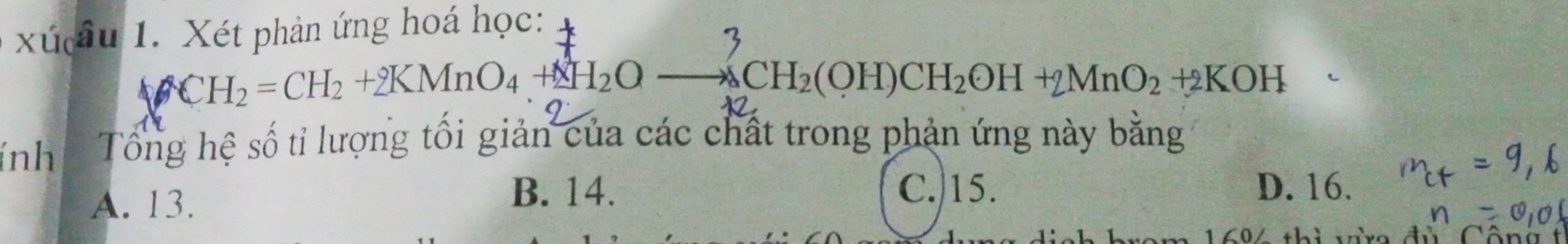 xú âu 1. Xét phản ứng hoá học:
CH_2=CH_2+2KMnO_4+2H_2Oto △ CH_2(OH)CH_2OH+2MnO_2+2KOH
(nh Tổng hệ số tỉ lượng tối giản của các chất trong phản ứng này bằng
B. 14. D. 16.
A. 13. C./ 15.
a L