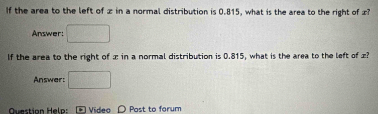 If the area to the left of x in a normal distribution is 0.815, what is the area to the right of x? 
Answer: 
If the area to the right of x in a normal distribution is 0.815, what is the area to the left of x? 
Answer: frac □  
Question Help: - Video D Post to forum