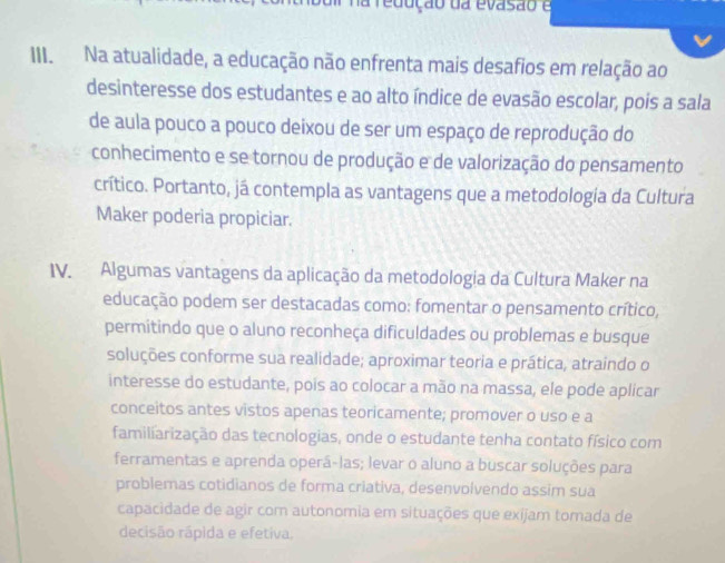 na redução da evasão e 
III. Na atualidade, a educação não enfrenta mais desafios em relação ao 
desinteresse dos estudantes e ao alto índice de evasão escolar, pois a sala 
de aula pouco a pouco deixou de ser um espaço de reprodução do 
conhecimento e se tornou de produção e de valorização do pensamento 
crítico. Portanto, já contempla as vantagens que a metodologia da Cultura 
Maker poderia propiciar. 
IV. Algumas vantagens da aplicação da metodologia da Cultura Maker na 
educação podem ser destacadas como: fomentar o pensamento crítico, 
permitindo que o aluno reconheça dificuldades ou problemas e busque 
soluções conforme sua realidade; aproximar teoria e prática, atraindo o 
interesse do estudante, pois ao colocar a mão na massa, ele pode aplicar 
conceitos antes vistos apenas teoricamente; promover o uso e a 
familiarização das tecnologias, onde o estudante tenha contato físico com 
ferramentas e aprenda operá-las; levar o aluno a buscar soluções para 
problemas cotidianos de forma criativa, desenvolvendo assim sua 
capacidade de agir com autonomia em situações que exijam tomada de 
decisão rápida e efetiva.