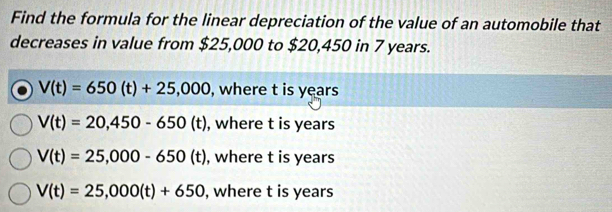 Find the formula for the linear depreciation of the value of an automobile that
decreases in value from $25,000 to $20,450 in 7 years.
V(t)=650(t)+25,000 , where t is years
V(t)=20,450-650(t) , where t is years
V(t)=25,000-650(t) , where t is years
V(t)=25,000(t)+650 , where t is years