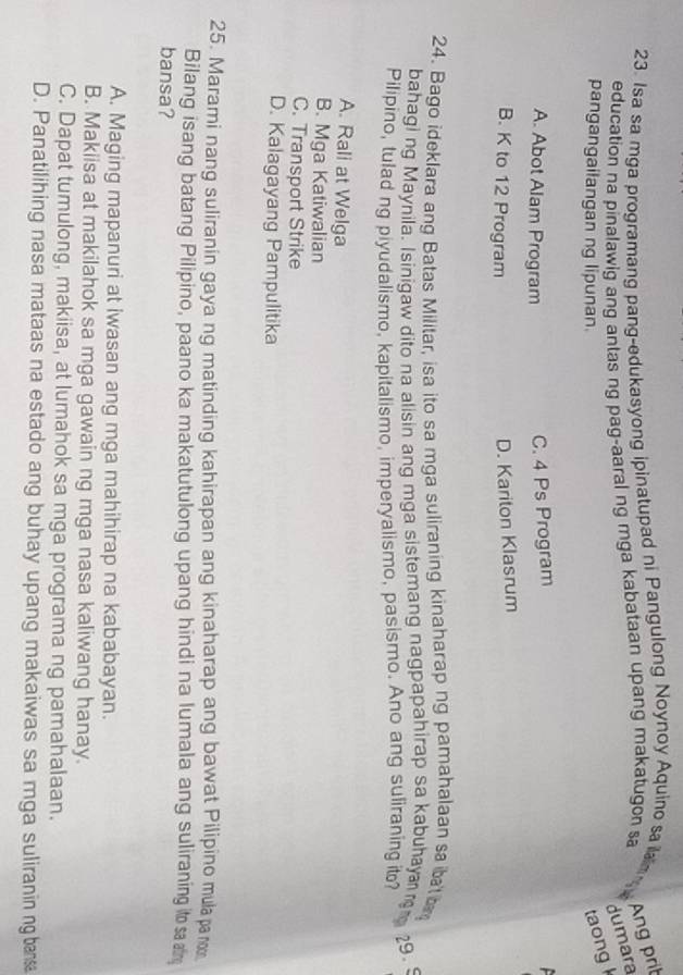 Isa sa mga programang pang-edukasyong ipinatupad ni Pangulong Noynoy Aquino sa ilaim 
education na pinalawig ang antas ng pag-aaral ng mga kabataan upang makatugon sa
Ang prit
dumara
pangangailangan ng lipunan.
taong
A. Abot Alam Program
C. 4 Ps Program
B. K to 12 Program
D. Kariton Klasrum
24. Bago ideklara ang Batas Militar, isa ito sa mga suliraning kinaharap ng pamahalaan sa ibat ba
bahagi ng Maynila. Isinigaw dito na alisin ang mga sistemang nagpapahirap sa kabuhaya 
29.5
Pilipino, tulad ng piyudalismo, kapitalismo, imperyalismo, pasismo. Ano ang suliraning ito?
A. Rali at Welga
B. Mga Katiwalian
C. Transport Strike
D. Kalagayang Pampulitika
25. Marami nang suliranin gaya ng matinding kahirapan ang kinaharap ang bawat Pilipino mula pa noo
Bilang isang batang Pilipino, paano ka makatutulong upang hindi na lumala ang suliraning ito sa ar
bansa?
A. Maging mapanuri at iwasan ang mga mahihirap na kababayan.
B. Makiisa at makilahok sa mga gawain ng mga nasa kaliwang hanay.
C. Dapat tumulong, makiisa, at lumahok sa mga programa ng pamahalaan.
D. Panatilihing nasa mataas na estado ang buhay upang makaiwas sa mga suliranin ng bansa