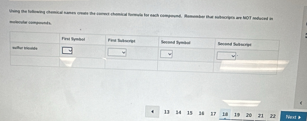 Using the following chemical names create the correct chemical formula for each compound. Remember that subscripts are NOT reduced in 
molecular compounds.
13 14 15 16 17 18 19 20 21 22 Next ▶