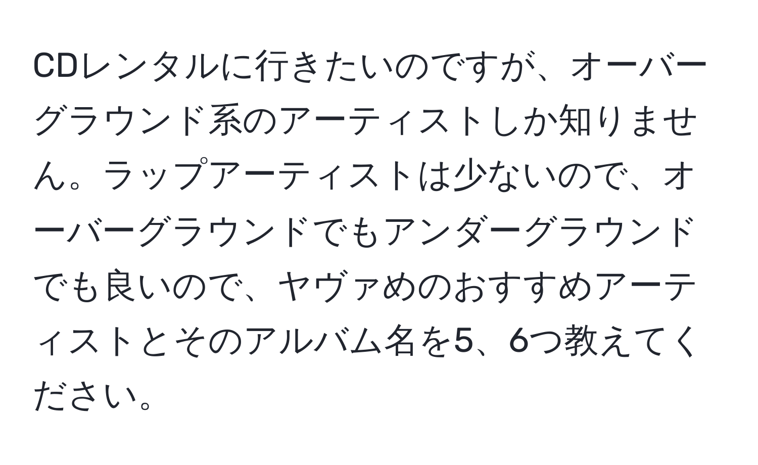 CDレンタルに行きたいのですが、オーバーグラウンド系のアーティストしか知りません。ラップアーティストは少ないので、オーバーグラウンドでもアンダーグラウンドでも良いので、ヤヴァめのおすすめアーティストとそのアルバム名を5、6つ教えてください。