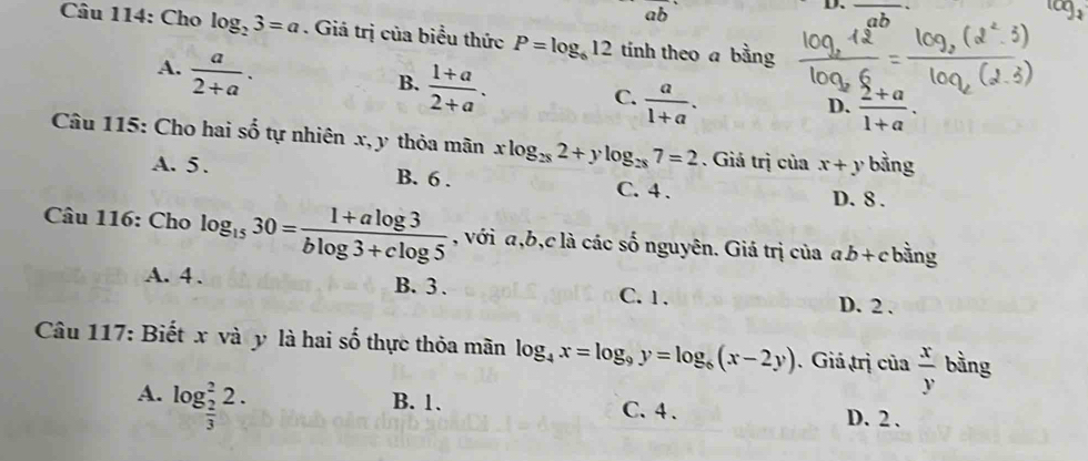 ab° 
D.
ab
Câu 114: Cho log _23=a. Giá trị của biểu thức P=log _612 tính theo a bằng
A.  a/2+a .
B.  (1+a)/2+a .
C.  a/1+a .
D.  (2+a)/1+a . 
Câu 115: Cho hai số tự nhiên x, y thỏa mãn xlog _282+ylog _287=2. Giá trị của x+y bằng
A. 5. B. 6. C. 4. D. 8.
Câu 116: Cho log _1530= (1+alog 3)/blog 3+clog 5  , với a, b,c là các số nguyên. Giá trị của ab+c bằng
A. 4. B. 3. C. 1. D. 2.
Câu 117: Biết x và y là hai shat o thực thỏa mãn log _4x=log _9y=log _6(x-2y).Giá trị của  x/y  bằng
A. log _ 2/3 ^22. B. 1. C. 4. D. 2.