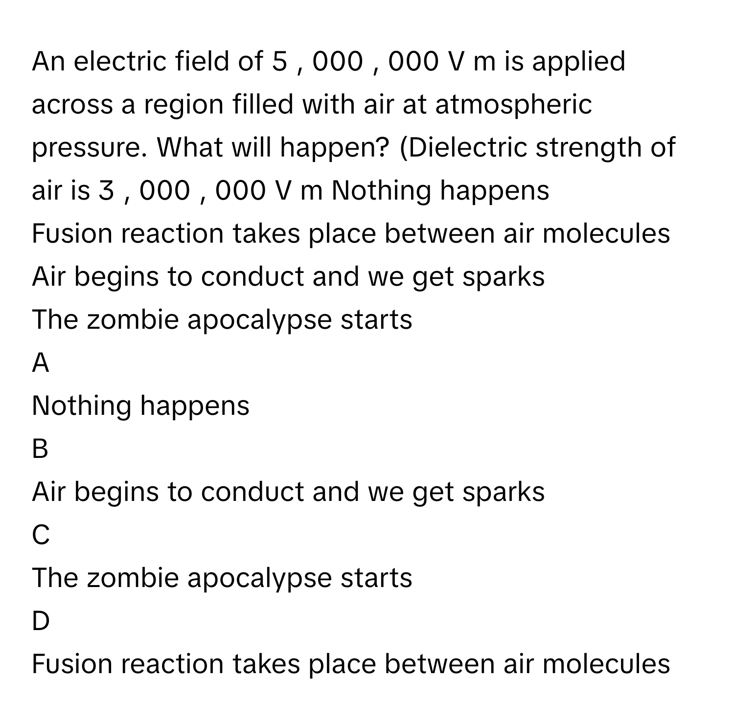 An electric field of 5  ,  000  ,  000  V   m           is applied across a region filled with air at atmospheric pressure. What will happen? (Dielectric strength of air is 3  ,  000  ,  000  V   m            Nothing happens 
Fusion reaction takes place between air molecules 
Air begins to conduct and we get sparks 
The zombie apocalypse starts 

A  
Nothing happens  


B  
Air begins to conduct and we get sparks  


C  
The zombie apocalypse starts  


D  
Fusion reaction takes place between air molecules