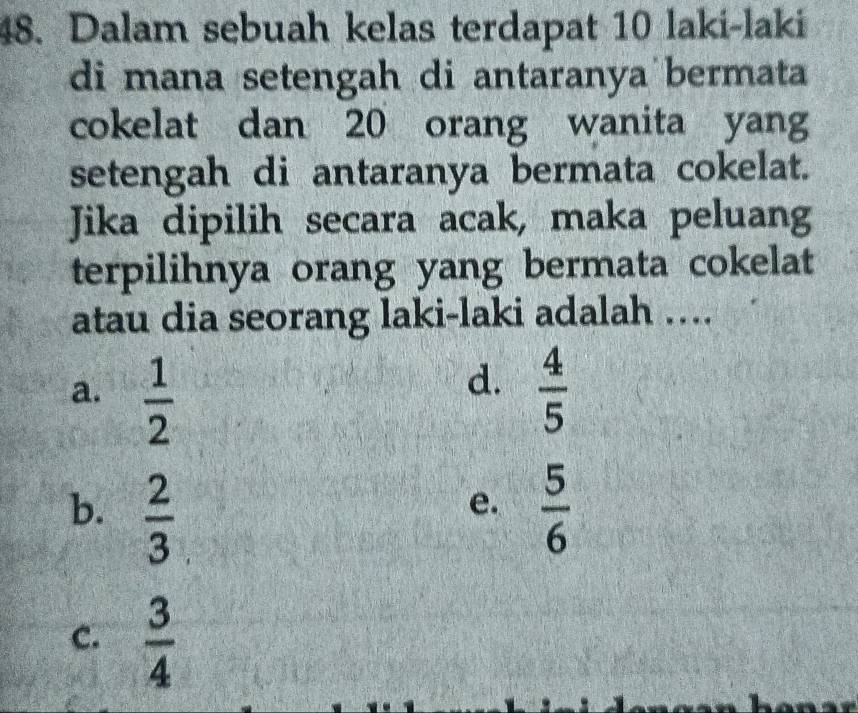 Dalam sebuah kelas terdapat 10 laki-laki
di mana setengah di antaranya bermata
cokelat dan 20 orang wanita yang
setengah di antaranya bermata cokelat.
Jika dipilih secara acak, maka peluang
terpilihnya orang yang bermata cokelat
atau dia seorang laki-laki adalah …..
d.
a.  1/2   4/5 
b.  2/3   5/6 
e.
c.  3/4 