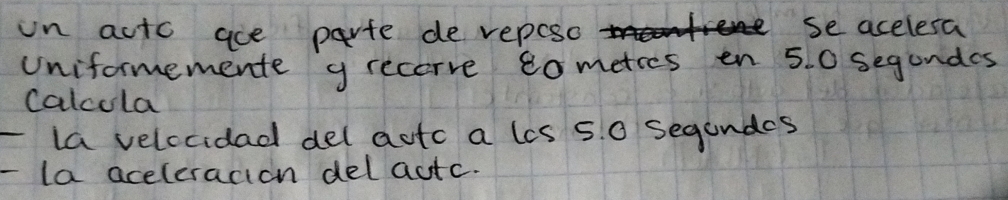 in acto ace parte de veposo 
se acelesa 
uniformemente g recove tometies en 5. 0 segundes 
calcola 
la velccidad del autc a lis 5. 0 segundes 
la aceleracion delautc.