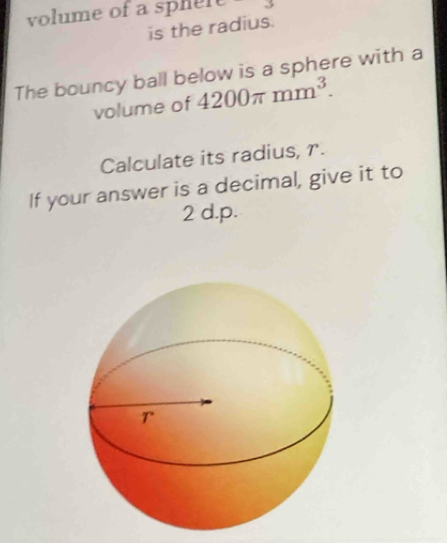 volume of a sphele 
is the radius. 
The bouncy ball below is a sphere with a 
volume of 4200π mm^3. 
Calculate its radius, r. 
If your answer is a decimal, give it to
2 d.p.