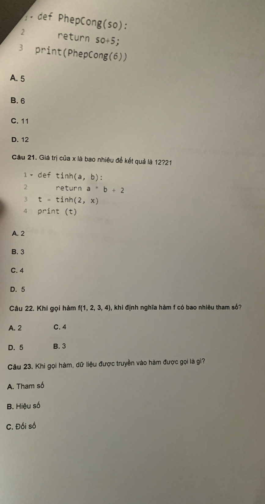 def PhepCong(so):
2 return 50+5
3 print(PhepCong(6))
A. 5
B. 6
C. 11
D. 12
Câu 21. Giá trị của x là bao nhiêu để kết quả là 12?21
1 ▼ def tinh (a,b) :
2 return a^*b+2
3 t=tinh(2,x)
4 print (t)
A. 2
B. 3
C. 4
D. 5
Câu 22. Khi gọi hàm f(1,2,3,4) , khi định nghĩa hàm f có bao nhiêu tham số?
A. 2 C. 4
D. 5 B. 3
Câu 23. Khi gọi hàm, dữ liệu được truyền vào hàm được gọi là gì?
A. Tham số
B. Hiệu số
C. Đối số