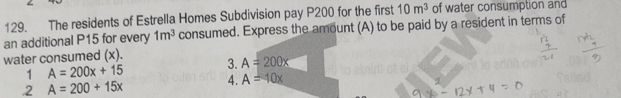 The residents of Estrella Homes Subdivision pay P200 for the first 10m^3 of water consumption and
an additional P15 for every 1m^3 consumed. Express the amount (A) to be paid by a resident in terms of
water consumed (x).
3. A=200x
1 A=200x+15 .2 A=200+15x
4. A=10x