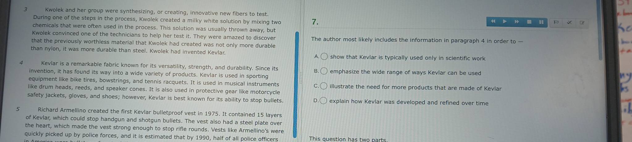 Kwolek and her group were synthesizing, or creating, innovative new fibers to test. 
During one of the steps in the process, Kwolek created a milky white solution by mixing two 7.
4 I 
chemicals that were often used in the process. This solution was usually thrown away, but 
Kwolek convinced one of the technicians to help her test it. They were amazed to discover The author most likely includes the information in paragraph 4 in order to — 
that the previously worthless material that Kwolek had created was not only more durable 
than nylon, it was more durable than steel. Kwolek had invented Kevlar. 
A. show that Kevlar is typically used only in scientific work
4 Kevlar is a remarkable fabric known for its versatility, strength, and durability. Since its 
B. emphasize the wide range of ways Kevlar can be used 
invention, it has found its way into a wide variety of products. Kevlar is used in sporting 
equipment like bike tires, bowstrings, and tennis racquets. It is used in musical instruments illustrate the need for more products that are made of Kevlar 
like drum heads, reeds, and speaker cones. It is also used in protective gear like motorcycle 
safety jackets, gloves, and shoes; however, Kevlar is best known for its ability to stop bullets. explain how Kevlar was developed and refined over time 
Richard Armellino created the first Kevlar bulletproof vest in 1975. It contained 15 layers 
of Kevlar, which could stop handgun and shotgun bullets. The vest also had a steel plate over 
the heart, which made the vest strong enough to stop rifle rounds. Vests like Armellino’s were 
quickly picked up by police forces, and it is estimated that by 1990, half of all police officers This question has two parts