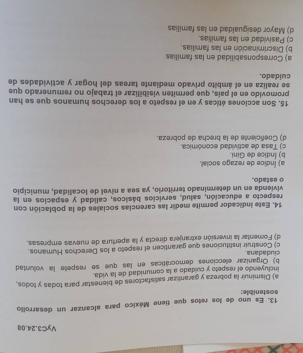 VyC3.24.08
13. Es uno de los retos que tiene México para alcanzar un desarrollo
sostenible:
a) Disminuir la pobreza y garantizar satisfactores de bienestar para todas y todos,
incluyendo el respeto y cuidado a la comunidad de la vida.
b) Organizar elecciones democráticas en las que se respete la voluntad
ciudadana.
c) Construir instituciones que garanticen el respeto a los Derechos Humanos.
d) Fomentar la inversión extranjera directa y la apertura de nuevas empresas.
14. Este indicador permite medir las carencias sociales de la población con
respecto a educación, salud, servicios básicos, calidad y espacios en la
vivienda en un determinado territorio, ya sea a nivel de localidad, municipio
o estado.
a) Índice de rezago social.
b) Índice de Gini.
c) Tasa de actividad económica.
d) Coeficiente de la brecha de pobreza.
15. Son acciones éticas y en el respeto a los derechos humanos que se han
promovido en el país, que permiten visibilizar el trabajo no remunerado que
se realiza en el ámbito privado mediante tareas del hogar y actividades de
cuidado.
a) Corresponsabilidad en las familias
b) Discriminación en las familias.
c) Pasividad en las familias.
d) Mayor desigualdad en las familias