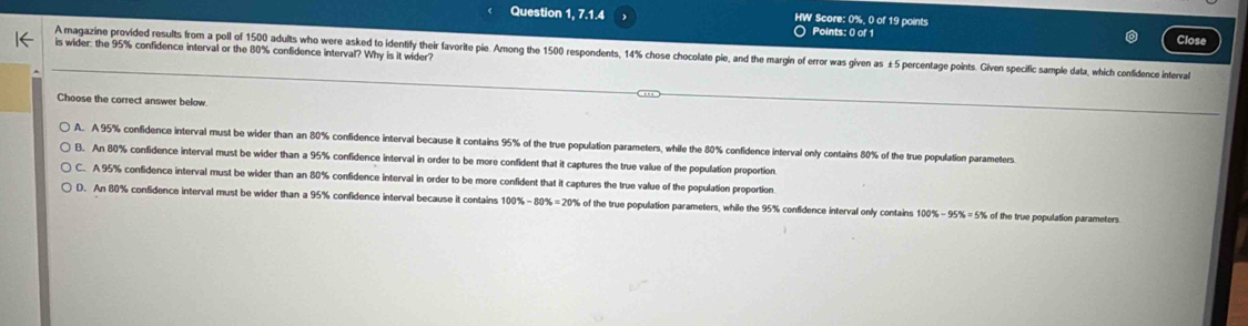 Question 1, 7.1.4 HW Score: 0%, 0 of 19 points
○ Points: 0 of 1 Close
is wider: the 95% confidence interval or the 80% confidence interval? Why is it wider?
A magazine provided results from a poll of 1500 adults who were asked to identify their favorite pie. Among the 1500 respondents, 14% chose chocolate pie, and the margin of error was given as ±5 percentage points. Given specific sample data, which confidence inteval
Choose the correct answer below.
A. A 95% confidence interval must be wider than an 80% confidence interval because it contains 95% of the true population parameters, while the 80% confidence interval only contains 80% of the true population parameters
B. An 80% confidence interval must be wider than a 95% confidence interval in order to be more confident that it captures the true value of the population proportion
C. A 95% confidence interval must be wider than an 80% confidence interval in order to be more confident that it captures the true value of the population proportion
D. An 80% confidence interval must be wider than a 95% confidence interval because it contains 100%-80% =20% of the true population parameters, while the 95% confidence interval only contains 100% - 95% =5% of the true population parameters