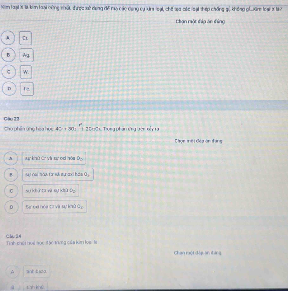 Kim loại X là kim loại cứng nhất, được sử dụng để mạ các dụng cụ kim loại, chế tạo các loại thép chống gí, không gí...Kim loại X là?
Chọn một đáp án đúng
A Cr.
B Ag.
C W.
D Fe.
Câu 23
Cho phản ứng hóa học: 4Cr+3O_2xrightarrow t°2Cr_2O_3. . Trong phản ứng trên xảy ra
Chọn một đáp án đúng
A sự khử Cr và sự oxi hóa O_2.
B sự oxi hóa Cr và sự oxi hóa O_2.
C sự khử Cr và sự khử O_2.
D Sự oxi hóa Cr vậ sự khử O_2. 
Câu 24
Tính chất hoả học đặc trưng của kim loại là
Chọn một đáp án đủng
A tính bazo.
B tính khú