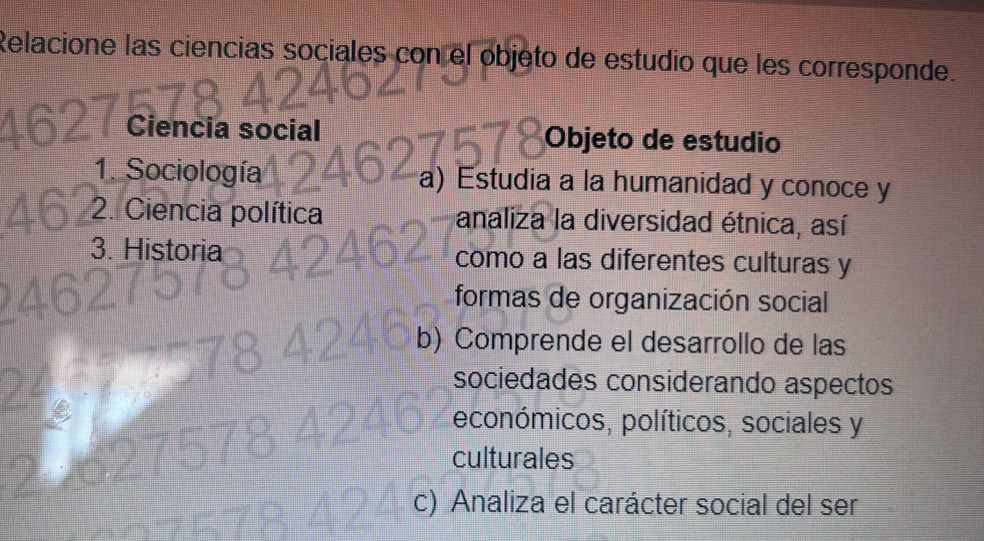 Relacione las ciencias sociales con el objeto de estudio que les corresponde.
Ciencia social Objeto de estudio
1. Sociología a) Estudia a la humanidad y conoce y
2. Ciencia política analiza la diversidad étnica, así
3. Historia como a las diferentes culturas y
formas de organización social
b) Comprende el desarrollo de las
sociedades considerando aspectos
económicos, políticos, sociales y
culturales
c) Analiza el carácter social del ser