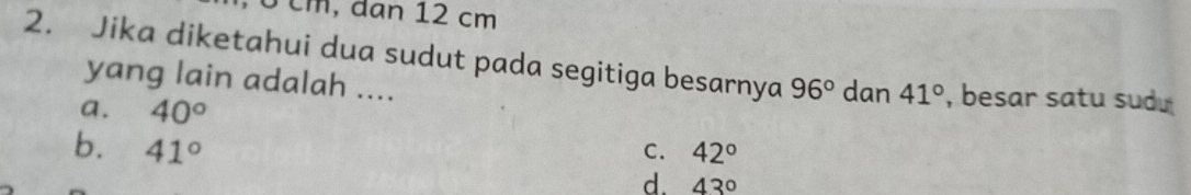 m , d an 12 cm
2. Jika diketahui dua sudut pada segitiga besarnya 96° dan 41° , besar satu sudu 
yang lain adalah ....
a. 40°
b. 41° C. 42°
d. 43°