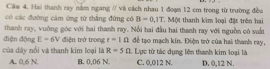 Cầu 4. Hai thanh ray nằm ngang // và cách nhau 1 đoạn 12 cm trong từ trường đều
có các đường cảm ứng từ thẳng đứng có B=0, 1T T Một thanh kim loại đặt trên hai
thanh ray, vuông góc với hai thanh ray. Nối hai đầu hai thanh ray với nguồn có suất
điện động E=6V điện trở trong r=1Omega để tạo mạch kín. Điện trở của hai thanh ray,
của dây nổi và thanh kim loại là R=5Omega. Lực từ tác dụng lên thanh kim loại là
A. 0,6 N. B. 0,06 N. C. 0,012 N. D. 0,12 N.