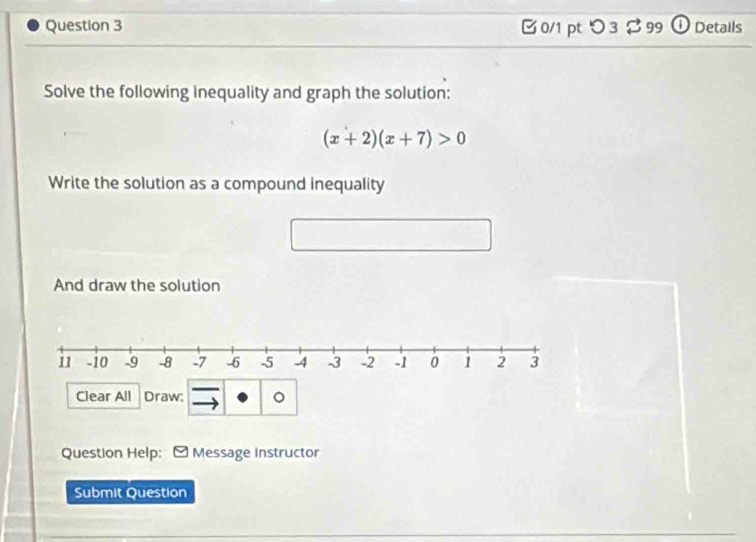 □ 0/1 pt つ 3$ 99 ① Details 
Solve the following inequality and graph the solution:
(x+2)(x+7)>0
Write the solution as a compound inequality 
And draw the solution 
Clear All Draw: 。 
Question Help: - Message instructor 
Submit Question