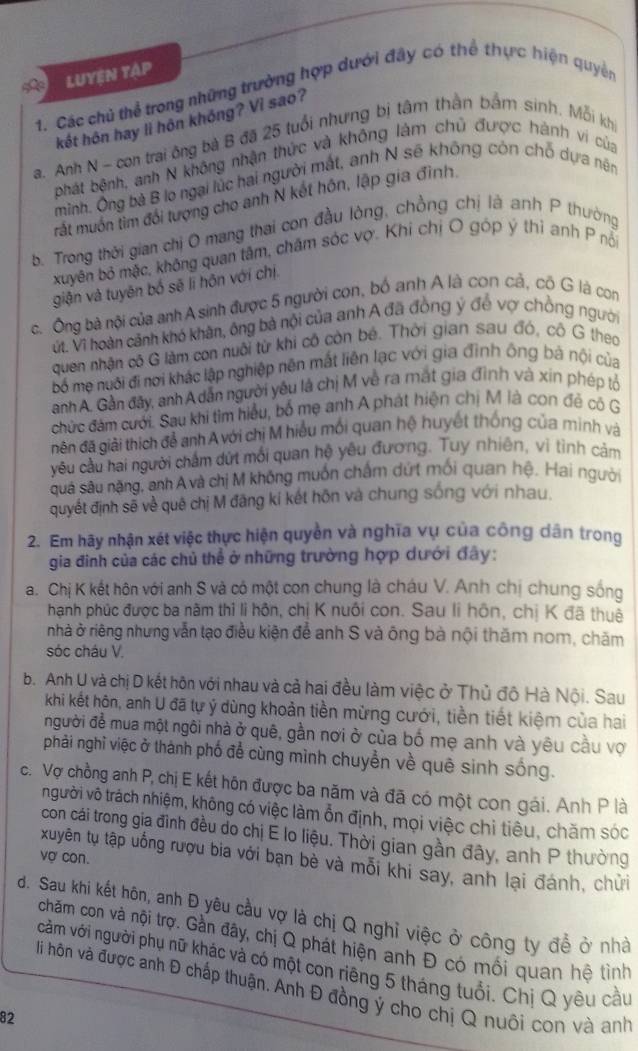 LUYEN TậP
1. Các chủ thể trong những trường hợp dưới đây có thể thực hiện quyền
kết hôn hay li hôn khóng? Vì sao?
a. Anh N - con trai ông bà B đã 25 tuổi nhưng bị tâm thần bắm sinh. Mỗi kh
phát bệnh, anh N không nhận thức và không làm chủ được hành vi của
mình. Ông bà B lo ngại lúc hai người mất, anh N sẽ không còn chỗ dựa nên
rất muốn tìm đổi tượng cho anh N kết hôn, lập gia đình.
b. Trong thời gian chị O mang thai con đầu lòng, chồng chị là anh P thường
xuyên bỏ mặc, không quan tâm, chăm sóc vợ. Khi chị O góp ý thì anh P nổ
giận và tuyên bố sẽ lí hôn với chị
c. Ông bà nội của anhA sinh được 5 người con, bố anh A là con cả, cô G là con
vt. Vì hoàn cảnh khó khân, ông bà nội của anh A đã đồng ý đế vợ chồng người
quen nhận cô G làm con nuôi từ khi cô còn bé. Thời gian sau đó, cô G theo
bố mẹ nuôi đi nơi khác lập nghiệp nên mất liên lạc với gia đình ông bà nội của
anh A. Gần đây, anh A dẫn người yêu là chị M về ra mắt gia đình và xin phép tỏ
chức đám cưới. Sau khi tìm hiểu, bố mẹ anh A phát hiện chị M là con đẻ cô G
gên đã giải thích để anh A với chị M hiểu mối quan hệ huyết thống của minh và
yêu cầu hai người chấm dứt mối quan hệ yêu đương. Tuy nhiên, vì tình cảm
suá sâu nặng, anh A và chị M không muốn chấm dứt mối quan hệ, Hai người
quyết định sẽ về quê chị M đăng kí kết hôn và chung sống với nhau
2. Em hãy nhận xét việc thực hiện quyền và nghĩa vụ của công dân trong
gia đình của các chủ thể ở những trường hợp dưới đây:
a. Chị K kết hôn với anh S và có một con chung là cháu V. Anh chị chung sống
hạnh phúc được ba năm thi li hôn, chị K nuôi con. Sau li hôn, chị K đã thuê
nhà ở riêng nhưng vẫn tạo điều kiện để anh S và ông bà nội thăm nom, chăm
sóc cháu V.
b. Anh U và chị D kết hôn với nhau và cả hai đều làm việc ở Thủ độ Hà Nội. Sau
khi kết hôn, anh U đã tự ý dùng khoản tiền mừng cưới, tiền tiết kiệm của hai
người để mua một ngôi nhà ở quê, gần nơi ở của bố mẹ anh và yêu cầu vợ
phải nghĩ việc ở thành phố để cùng mình chuyển về quê sinh sống.
c. Vợ chồng anh P, chị E kết hôn được ba năm và đã có một con gái. Anh P là
người vô trách nhiệm, không có việc làm ỗn định, mọi việc chi tiêu, chăm sóc
con cái trong gia đình đều do chị E lo liệu. Thời gian gần đây, anh P thường
vợ con.
xuyên tụ tập uống rượu bia với bạn bè và mỗi khi say, anh lại đánh, chửi
d. Sau khi kết hôn, anh Đ yêu cầu vợ là chị Q nghỉ việc ở công ty đề ở nhà
chăm con và nội trợ. Gần đây, chị Q phát hiện anh Đ có mối quan hệ tình
cảm với người phụ nữ khác và có một con riêng 5 tháng tuổi. Chị Q yêu cầu
li hôn và được anh Đ chấp thuận. Anh Đ đồng ý cho chị Q nuôi con và anh
82