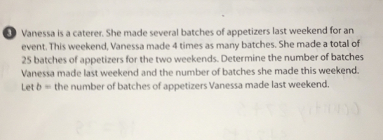 Vanessa is a caterer. She made several batches of appetizers last weekend for an
event. This weekend, Vanessa made 4 times as many batches. She made a total of
25 batches of appetizers for the two weekends. Determine the number of batches
Vanessa made last weekend and the number of batches she made this weekend.
Let b= the number of batches of appetizers Vanessa made last weekend.