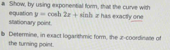 a Show, by using exponential form, that the curve with 
equation y=cos h2x+sin h x has exactly one 
stationary point. 
b Determine, in exact logarithmic form, the x-coordinate of 
the turning point.