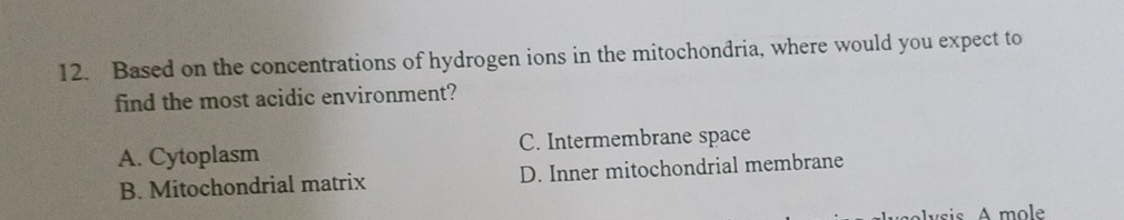 Based on the concentrations of hydrogen ions in the mitochondria, where would you expect to
find the most acidic environment?
A. Cytoplasm C. Intermembrane space
B. Mitochondrial matrix D. Inner mitochondrial membrane