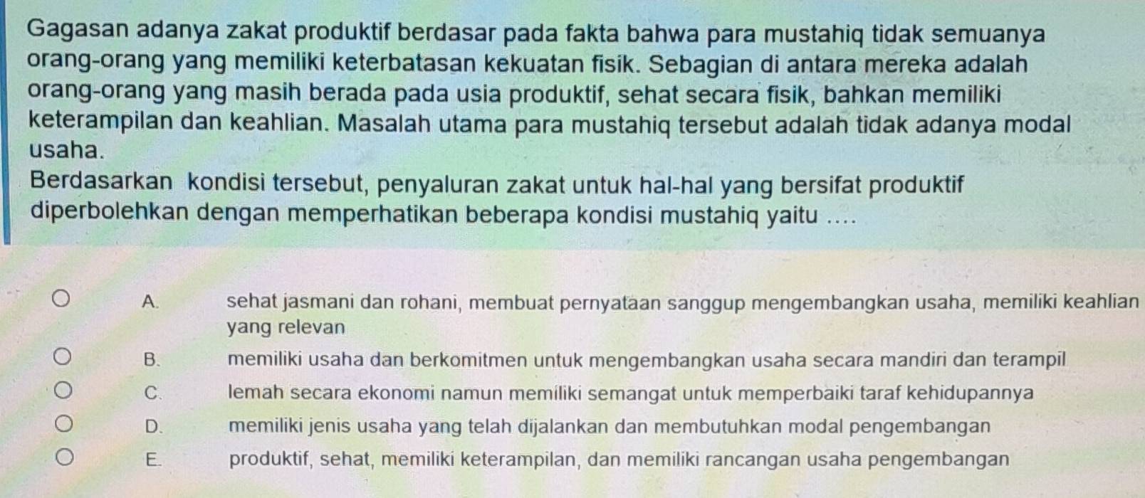 Gagasan adanya zakat produktif berdasar pada fakta bahwa para mustahiq tidak semuanya
orang-orang yang memiliki keterbatasan kekuatan fisik. Sebagian di antara mereka adalah
orang-orang yang masih berada pada usia produktif, sehat secara fisik, bahkan memiliki
keterampilan dan keahlian. Masalah utama para mustahiq tersebut adalah tidak adanya modal
usaha.
Berdasarkan kondisi tersebut, penyaluran zakat untuk hal-hal yang bersifat produktif
diperbolehkan dengan memperhatikan beberapa kondisi mustahiq yaitu ....
A. sehat jasmani dan rohani, membuat pernyataan sanggup mengembangkan usaha, memiliki keahlian
yang relevan
B. memiliki usaha dan berkomitmen untuk mengembangkan usaha secara mandiri dan terampil
C. lemah secara ekonomi namun memiliki semangat untuk memperbaiki taraf kehidupannya
D. memiliki jenis usaha yang telah dijalankan dan membutuhkan modal pengembangan
E. produktif, sehat, memiliki keterampilan, dan memiliki rancangan usaha pengembangan