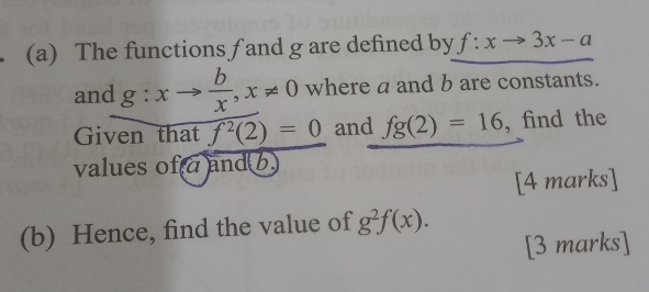 The functions f and g are defined by f:xto 3x-a
and g:xto  b/x , x!= 0 where a and b are constants. 
Given that f^2(2)=0 and fg(2)=16 , find the 
values ofa and b. 
[4 marks] 
(b) Hence, find the value of g^2f(x). 
[3 marks]